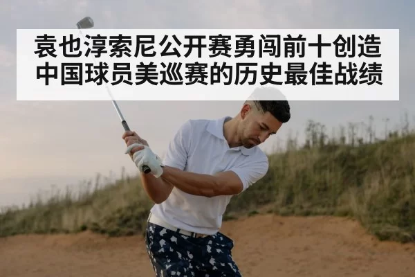 袁也淳索尼公开赛勇闯前十创造中国球员美巡赛的历史最佳战绩