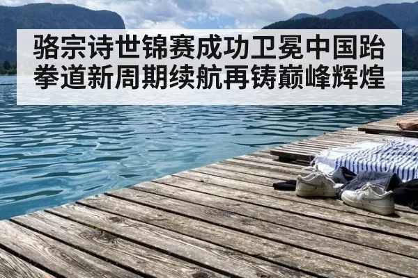 骆宗诗世锦赛成功卫冕中国跆拳道新周期续航再铸巅峰辉煌
